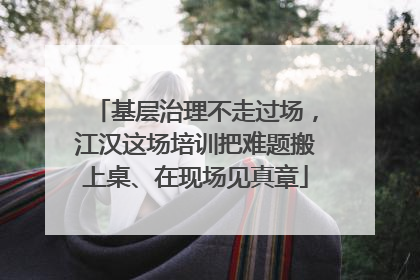 基层治理不走过场，江汉这场培训把难题搬上桌、在现场见真章