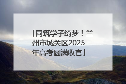 同筑学子绮梦！兰州市城关区2025年高考圆满收官