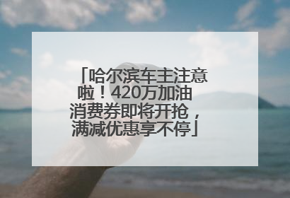 哈尔滨车主注意啦！420万加油消费券即将开抢，满减优惠享不停
