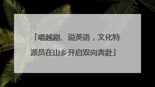 唱越剧、说英语，文化特派员在山乡开启双向奔赴