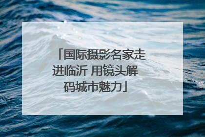 国际摄影名家走进临沂 用镜头解码城市魅力