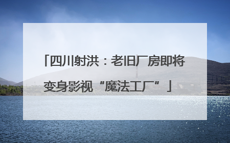 四川射洪：老旧厂房即将变身影视“魔法工厂”