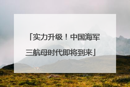 实力升级！中国海军三航母时代即将到来