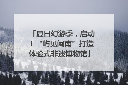 夏日幻游季，启动！“屿见闽南”打造体验式非遗博物馆