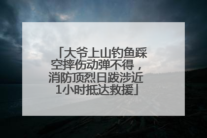 大爷上山钓鱼踩空摔伤动弹不得，消防顶烈日跋涉近1小时抵达救援