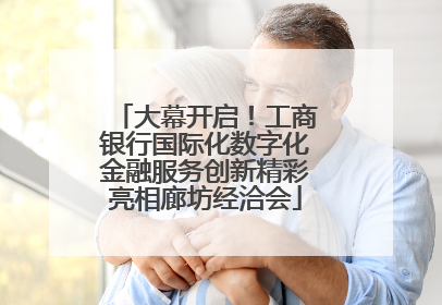 大幕开启！工商银行国际化数字化金融服务创新精彩亮相廊坊经洽会