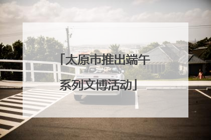 太原市推出端午系列文博活动