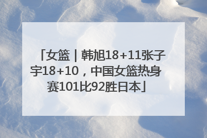 女篮｜韩旭18+11张子宇18+10，中国女篮热身赛101比92胜日本