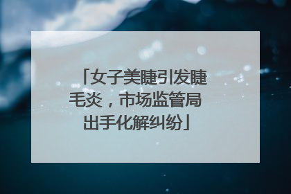 女子美睫引发睫毛炎，市场监管局出手化解纠纷