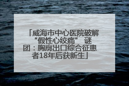 威海市中心医院破解 “假性心绞痛” 谜团：胸廓出口综合征患者18年后获新生