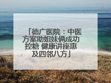 德广医院：中医方案助姐妹俩成功控糖 健康讲座惠及四邻八方