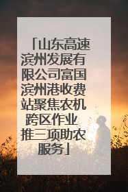 山东高速滨州发展有限公司富国滨州港收费站聚焦农机跨区作业 推三项助农服务