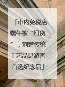 市内免税店端午被“扫货”，荆楚传统工艺品是游客首选纪念品