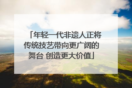 年轻一代非遗人正将传统技艺带向更广阔的舞台 创造更大价值