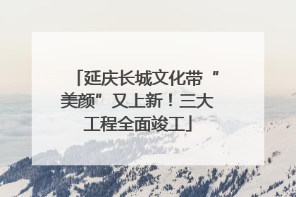 延庆长城文化带“美颜”又上新！三大工程全面竣工