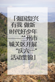 强国复兴有我 做新时代好少年——兰州市城关区开展“庆六一”活动集锦