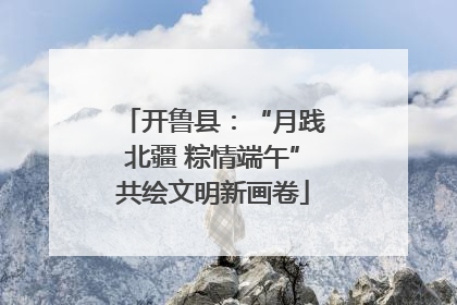 开鲁县：“月践北疆 粽情端午”共绘文明新画卷