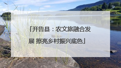 开鲁县：农文旅融合发展 擦亮乡村振兴底色