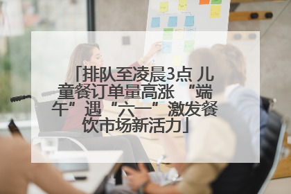 排队至凌晨3点 儿童餐订单量高涨 “端午”遇“六一”激发餐饮市场新活力