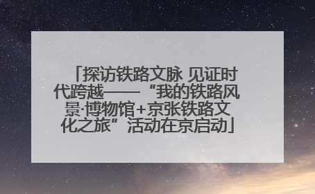 探访铁路文脉 见证时代跨越——“我的铁路风景·博物馆+京张铁路文化之旅”活动在京启动