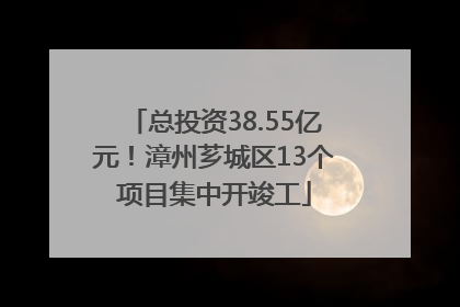 总投资38.55亿元！漳州芗城区13个项目集中开竣工