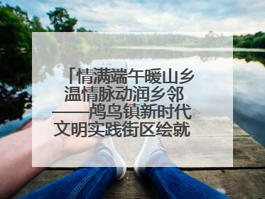情满端午暖山乡 温情脉动润乡邻——鸬鸟镇新时代文明实践街区绘就文化共富新图景