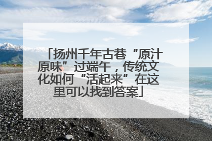 扬州千年古巷“原汁原味”过端午，传统文化如何“活起来”在这里可以找到答案