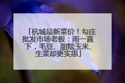 杭城最新菜价！勾庄批发市场老板：雨一直下，毛豆、甜糯玉米、生菜却更实惠