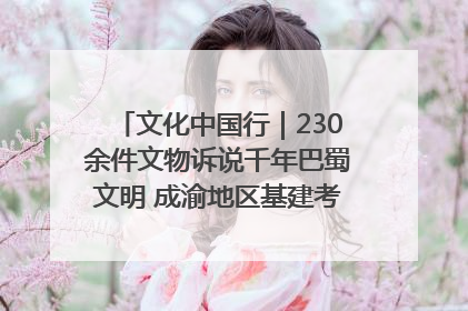 文化中国行｜230余件文物诉说千年巴蜀文明 成渝地区基建考古成果展开展