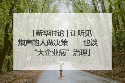 新华时论 | 让听见炮声的人做决策——也谈“大企业病”治理