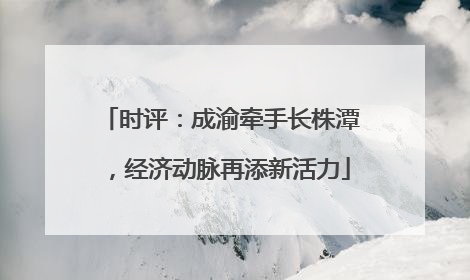 时评：成渝牵手长株潭，经济动脉再添新活力