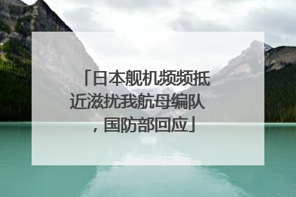 日本舰机频频抵近滋扰我航母编队，国防部回应