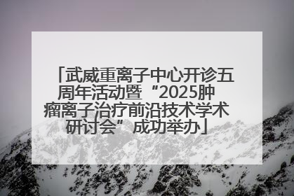 武威重离子中心开诊五周年活动暨“2025肿瘤离子治疗前沿技术学术研讨会”成功举办