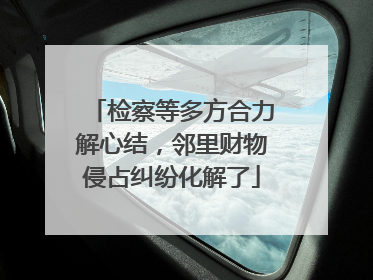 检察等多方合力解心结，邻里财物侵占纠纷化解了