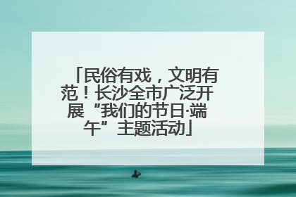 民俗有戏，文明有范！长沙全市广泛开展“我们的节日·端午”主题活动