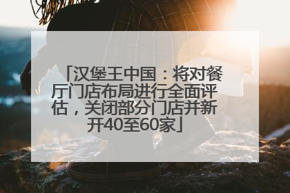 汉堡王中国：将对餐厅门店布局进行全面评估，关闭部分门店并新开40至60家