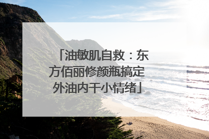 油敏肌自救：东方佰丽修颜瓶搞定外油内干小情绪