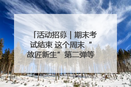 活动招募｜期末考试结束 这个周末“故匠新生”第二弹等着同学们来体验！