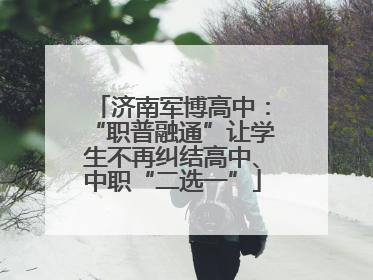 济南军博高中：“职普融通”让学生不再纠结高中、中职“二选一”