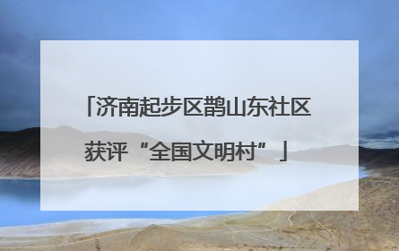济南起步区鹊山东社区获评“全国文明村”