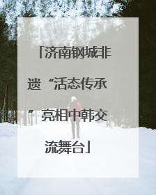 济南钢城非遗“活态传承”亮相中韩交流舞台