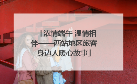 浓情端午 温情相伴——西站地区旅客身边人暖心故事