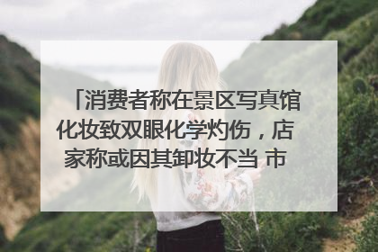 消费者称在景区写真馆化妆致双眼化学灼伤，店家称或因其卸妆不当 市场监管部门介入