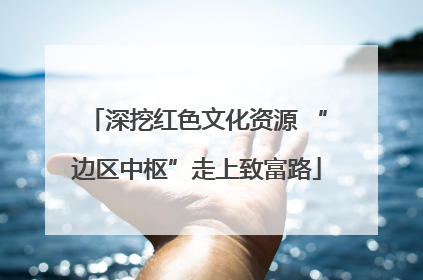 深挖红色文化资源 “边区中枢”走上致富路