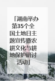 湖南举办第35个全国土地日主题宣传暨农耕文化与耕地保护研讨活动