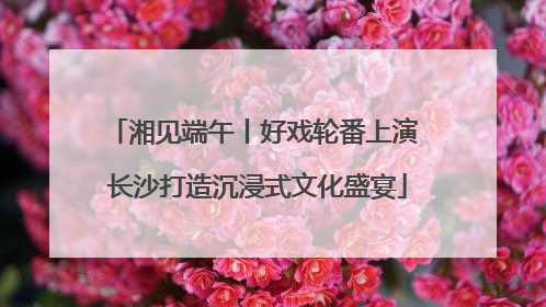 湘见端午丨好戏轮番上演 长沙打造沉浸式文化盛宴