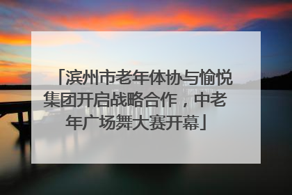 滨州市老年体协与愉悦集团开启战略合作，中老年广场舞大赛开幕
