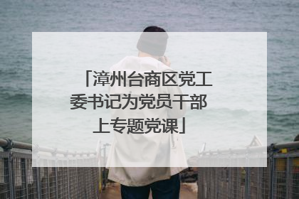 漳州台商区党工委书记为党员干部上专题党课