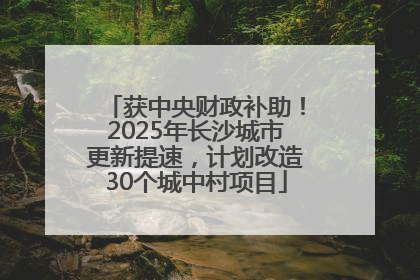 获中央财政补助！2025年长沙城市更新提速，计划改造30个城中村项目