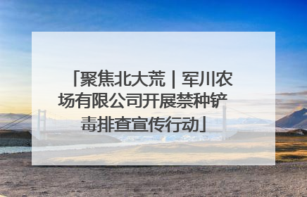 聚焦北大荒｜军川农场有限公司开展禁种铲毒排查宣传行动